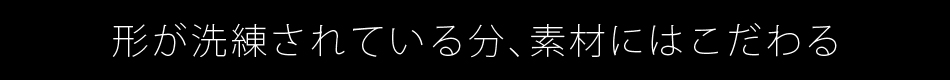 形が洗練されている分、素材にはこだわる