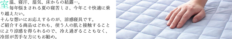 室温、寝汗、湿気、床からの結露。毎年悩まされる夏の寝苦しさ、今年こそ快適に乗り越えたい。
そんな想いにお応えするのが、冷感寝具です。ご紹介する商品はどれも、使う人の肌と接触することにより涼感を得られるので、冷え過ぎることもなく、冷房が苦手な方にもお勧め。