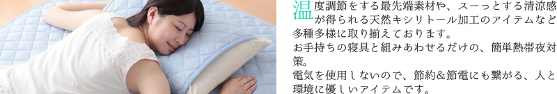 温度調節をする最先端素材や、スーっとする清涼感が得られる天然キシリトール加工のアイテムなど、多種多様に取り揃えております。
お手持ちの寝具と組みあわせるだけの、簡単熱帯夜対策。電気を使用しないので、節約＆節電にも繋がる、人と環境に優しいアイテムです。