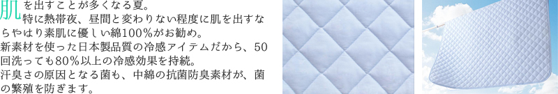 肌を出すことが多くなる夏。特に熱帯夜、昼間と変わりない程度に肌を出すなら、やはり素肌に優しい綿100％がお勧め。新素材を使った日本製品質の冷感アイテムだから、50回洗っても80％以上の冷感効果を持続。汗臭さの原因となる菌も、中綿の抗菌防臭素材が、菌の繁殖を防ぎます。