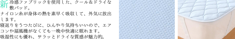 新冷感ファブリックを使用した、クール＆ドライな敷パッド。ナイロン糸が身体の熱を素早く吸収して外気に放出します。寝返りをうつたびに、ひんやり気持ちいいで、エアコンや扇風機がなくても一晩中快適に眠れます。吸湿性にも優れ、サラッとドライな質感が魅力的。