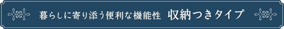 暮らしに寄り添う便利な機能性、収納つきタイプ