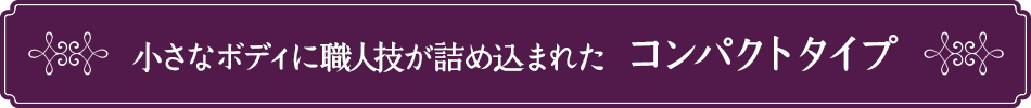 小さなボディに職人技が詰め込まれた、コンパクトタイプ