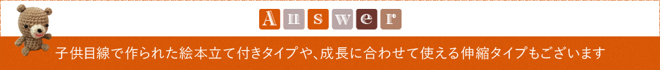 Answer「子供目線で作られた絵本立て付きタイプや、成長に合わせて使える伸縮タイプもございます」