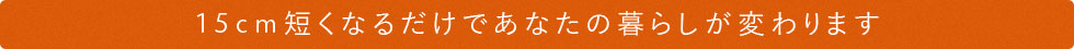 15cm短くなるだけで、あなたの暮らしが変わります。