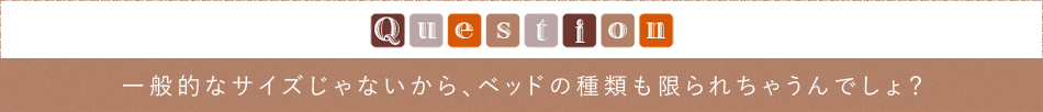 Question「一般的なサイズじゃないから、ベッドの種類も限られちゃうんでしょ？」