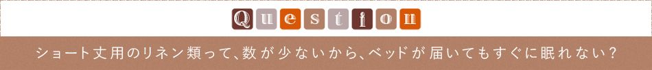 Question「ショート丈用のリネン類って、数が少ないから、ベッドが届いてもすぐに眠れない」